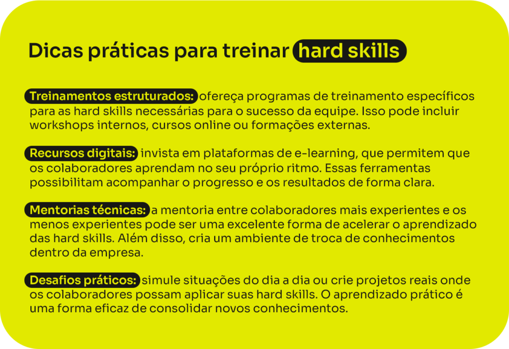 Dicas práticas para treinar hard skills:
- Treinamentos estruturados: ofereça programas de treinamento específicos para as hard skills necessárias para o sucesso da equipe. Isso pode incluir workshops internos, cursos online ou formações externas.
- Recursos digitais: invista em plataformas de e-learning, que permitem que os colaboradores aprendam no seu próprio ritmo. Essas ferramentas possibilitam acompanhar o progresso e os resultados de forma clara.
- Mentorias técnicas: a mentoria entre colaboradores mais experientes e os menos experientes pode ser uma excelente forma de acelerar o aprendizado das hard skills. Além disso, cria um ambiente de troca de conhecimentos dentro da empresa.
- Desafios práticos: simule situações do dia a dia ou crie projetos reais onde os colaboradores possam aplicar suas hard skills. O aprendizado prático é uma forma eficaz de consolidar novos conhecimentos.
