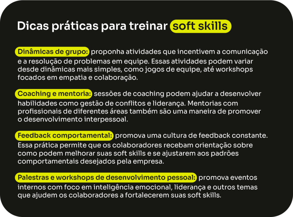 Dicas práticas para treinar soft skills:
- Dinâmicas de grupo: proponha atividades que incentivem a comunicação e a resolução de problemas em equipe. Essas atividades podem variar desde dinâmicas mais simples, como jogos de equipe, até workshops focados em empatia e colaboração.
- Coaching e mentoria: sessões de coaching podem ajudar a desenvolver habilidades como gestão de conflitos e liderança. Mentorias com profissionais de diferentes áreas também são uma maneira de promover o desenvolvimento interpessoal.
- Feedback comportamental: promova uma cultura de feedback constante. Essa prática permite que os colaboradores recebam orientação sobre como podem melhorar suas soft skills e se ajustarem aos padrões comportamentais desejados pela empresa.
- Palestras e workshops de desenvolvimento pessoal: promova eventos internos com foco em inteligência emocional, liderança e outros temas que ajudem os colaboradores a fortalecerem suas soft skills.
